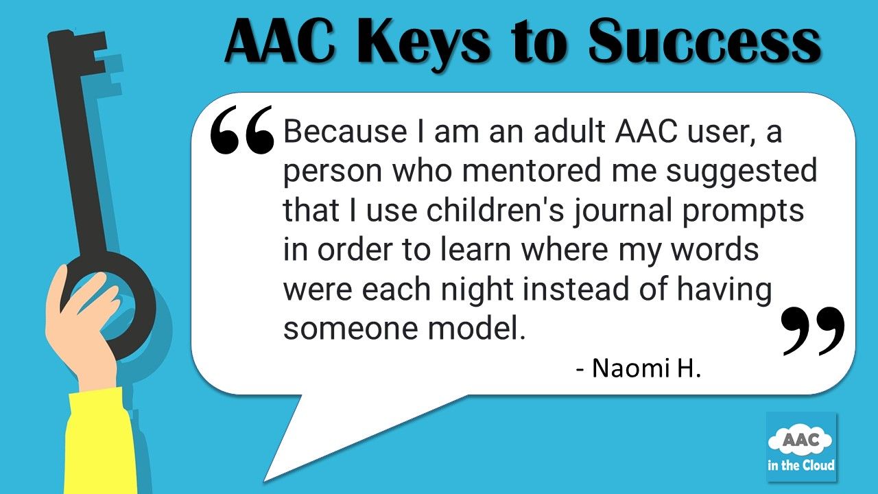On left side of graphic, a hand holds a large key in a vertical line.  The full graphic is laid over a light blue background.  Across the top of the image a heading reads "AAC Keys to Success."  A white quote box reads "Because I am an adult AAC user, a person who mentored me suggested that I use children's journal prompts in order to learn where my words were each night instead of having someone model.  Naomi H.  Below the quote box there is an AAC in the Cloud graphic in the corner."  