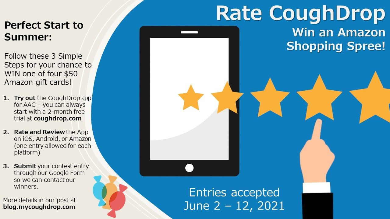 Image showing a tablet screen and five stars displayed with a finger hitting the five star rating.  Heading reads "Rate CoughDrop, win an Amazon shopping spree."  Instructions state: Perfect start to summer, follow these 3 simple steps for your chance to win one of four $50 Amazon gift cards.  1. Try out the CoughDrop app for AAC -- you can always start with a 2-month free trial at coughdrop.com.  2.  Rate and review the app on iOS, Android, or Amazon (one entry allowed for each platform).  3. Submit your contest entrythrough our Goolge form so we can contact our winners.  More details in our post at blog.mycoughdrop.com.  