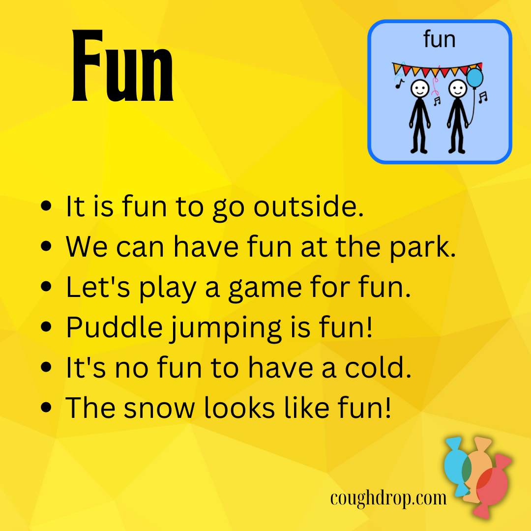 Fun: It is fun to go outside.  We can have fun at the park.  Let's play a game for fun.  Puddle jumping is fun.  It's no fun to have a cold.  The snow looks like fun.